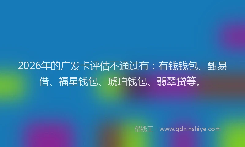 2026年的广发卡评估不通过有:有钱钱包、甄易借、福星钱包、琥珀钱包、翡翠贷等。