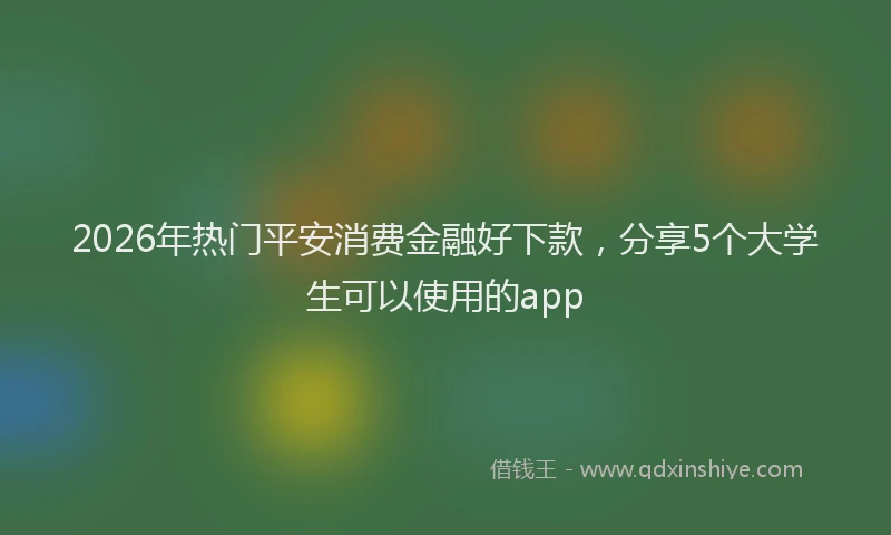2026年热门平安消费金融好下款，分享5个大学生可以使用的app
