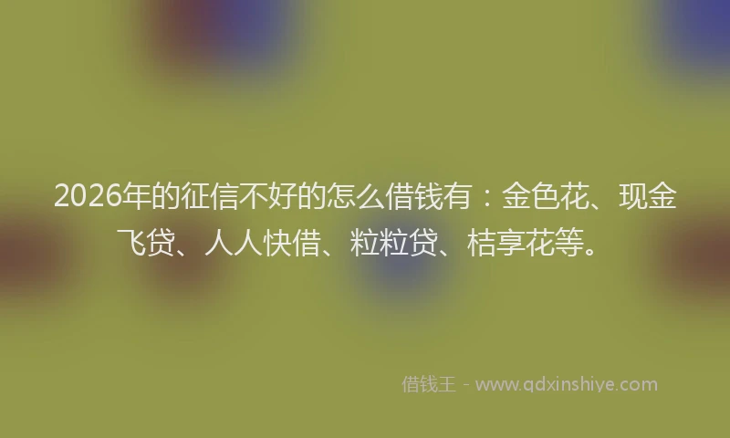 2026年的征信不好的怎么借钱有：金色花、现金飞贷、人人快借、粒粒贷、桔享花等。