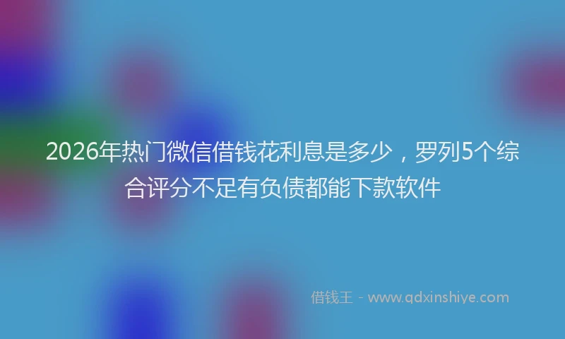 2026年热门微信借钱花利息是多少，罗列5个综合评分不足有负债都能下款软件