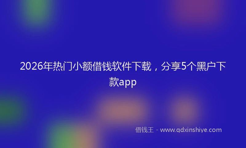 2026年热门小额借钱软件下载，分享5个黑户下款app