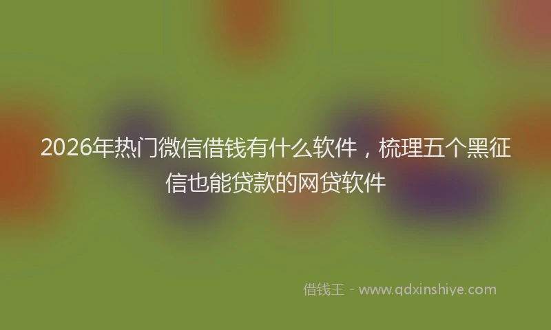 2026年热门微信借钱有什么软件,梳理五个黑征信也能贷款的网贷软件