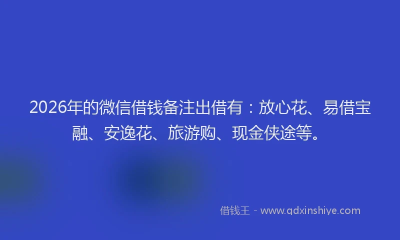 2026年的微信借钱备注出借有：放心花、易借宝融、安逸花、旅游购、现金侠途等。