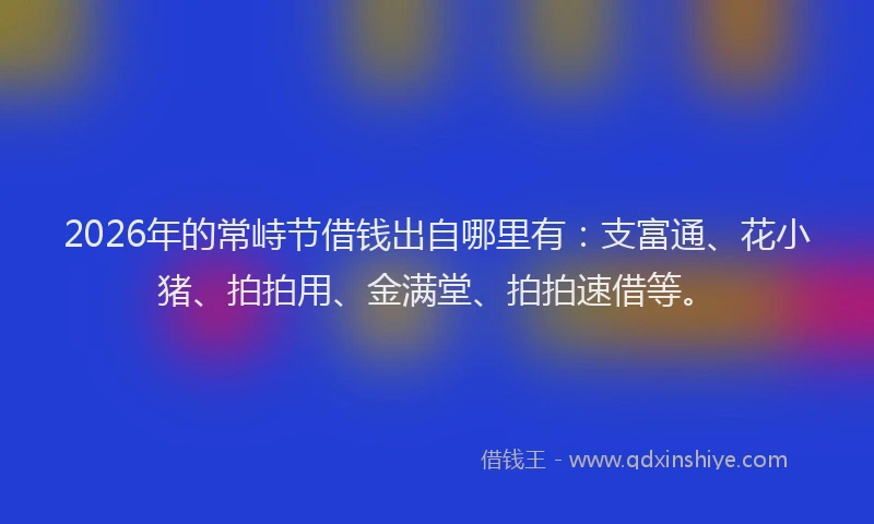 2026年的常峙节借钱出自哪里有：支富通、花小猪、拍拍用、金满堂、拍拍速借等。