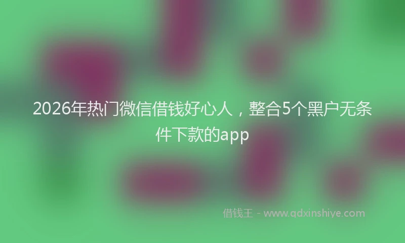 2026年热门微信借钱好心人，整合5个黑户无条件下款的app