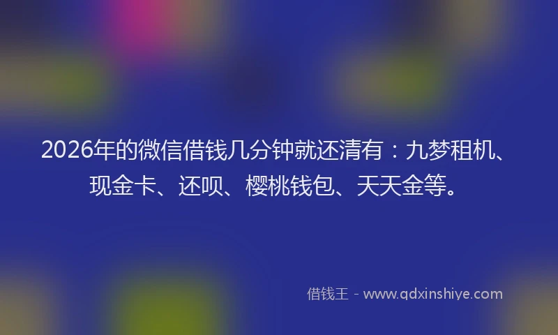 2026年的微信借钱几分钟就还清有：九梦租机、现金卡、还呗、樱桃钱包、天天金等。