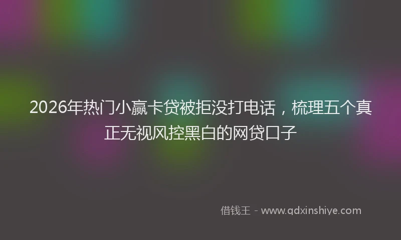 2026年热门小赢卡贷被拒没打电话，梳理五个真正无视风控黑白的网贷口子