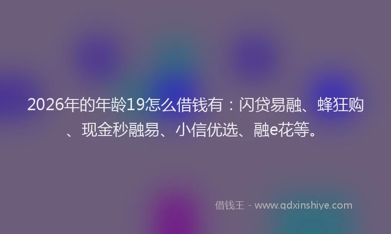 2026年的年龄19怎么借钱有：闪贷易融、蜂狂购、现金秒融易、小信优选、融e花等。