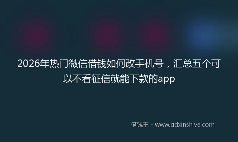 2026年热门微信借钱如何改手机号，汇总五个可以不看征信就能下款的app