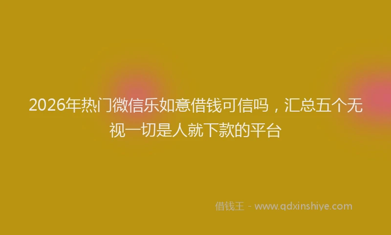 2026年热门微信乐如意借钱可信吗，汇总五个无视一切是人就下款的平台