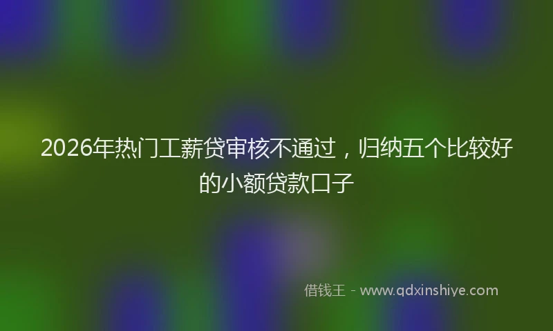 2026年热门工薪贷审核不通过，归纳五个比较好的小额贷款口子
