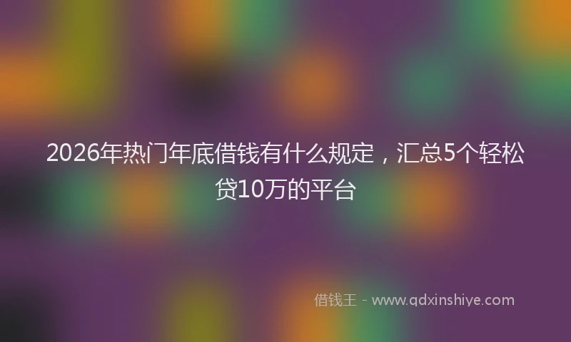 2026年热门年底借钱有什么规定，汇总5个轻松贷10万的平台