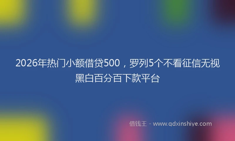 2026年热门小额借贷500，罗列5个不看征信无视黑白百分百下款平台