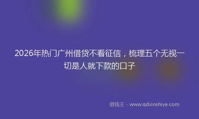 2026年热门广州借贷不看征信,梳理五个无视一切是人就下款的口子