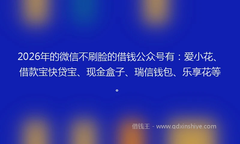 2026年的微信不刷脸的借钱公众号有：爱小花、借款宝快贷宝、现金盒子、瑞信钱包、乐享花等。