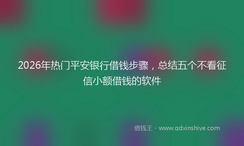 2026年热门平安银行借钱步骤，总结五个不看征信小额借钱的软件
