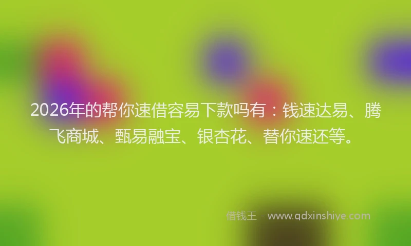 2026年的帮你速借容易下款吗有：钱速达易、腾飞商城、甄易融宝、银杏花、替你速还等。