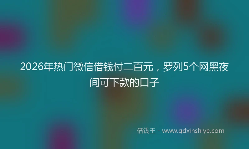 2026年热门微信借钱付二百元，罗列5个网黑夜间可下款的口子