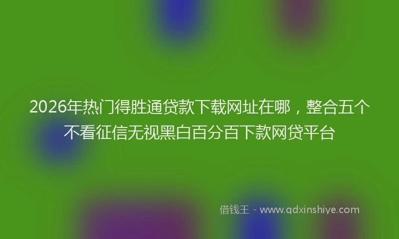 2026年热门得胜通贷款下载网址在哪，整合五个不看征信无视黑白百分百下款网贷平台
