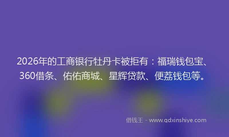 2026年的工商银行牡丹卡被拒有：福瑞钱包宝、360借条、佑佑商城、星辉贷款、便荔钱包等。