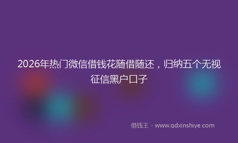 2026年热门微信借钱花随借随还，归纳五个无视征信黑户口子