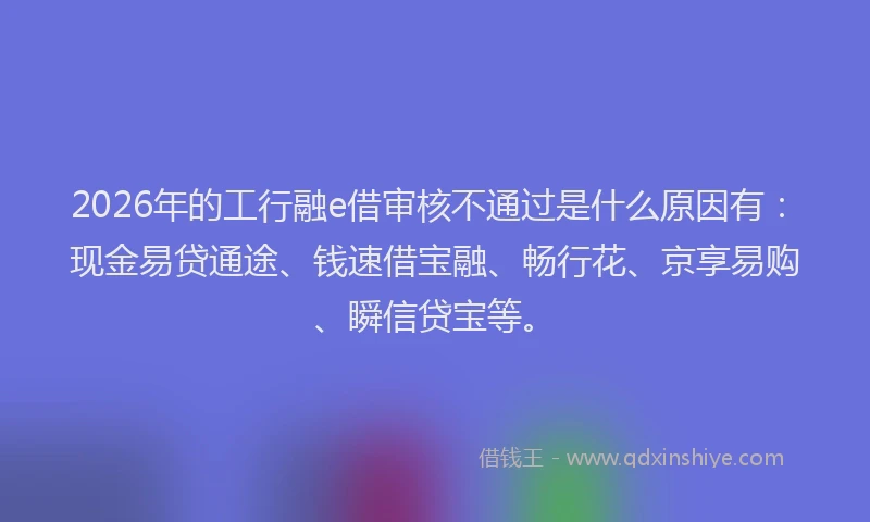 2026年的工行融e借审核不通过是什么原因有:现金易贷通途、钱速借宝融、畅行花、京享易购、瞬信贷宝等。