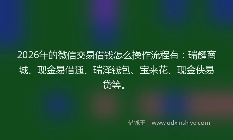 2026年的微信交易借钱怎么操作流程有：瑞耀商城、现金易借通、瑞泽钱包、宝来花、现金侠易贷等。