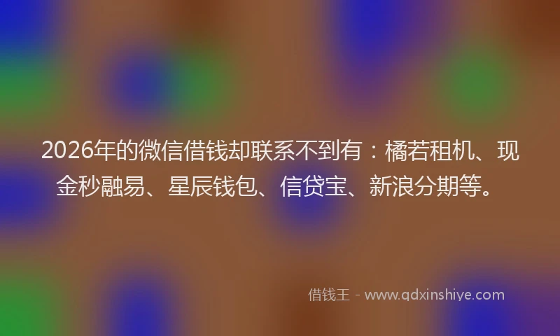 2026年的微信借钱却联系不到有：橘若租机、现金秒融易、星辰钱包、信贷宝、新浪分期等。