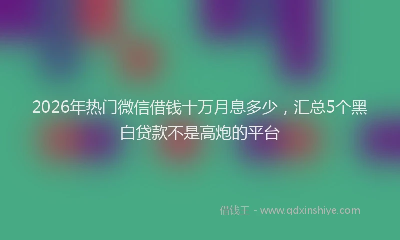 2026年热门微信借钱十万月息多少，汇总5个黑白贷款不是高炮的平台