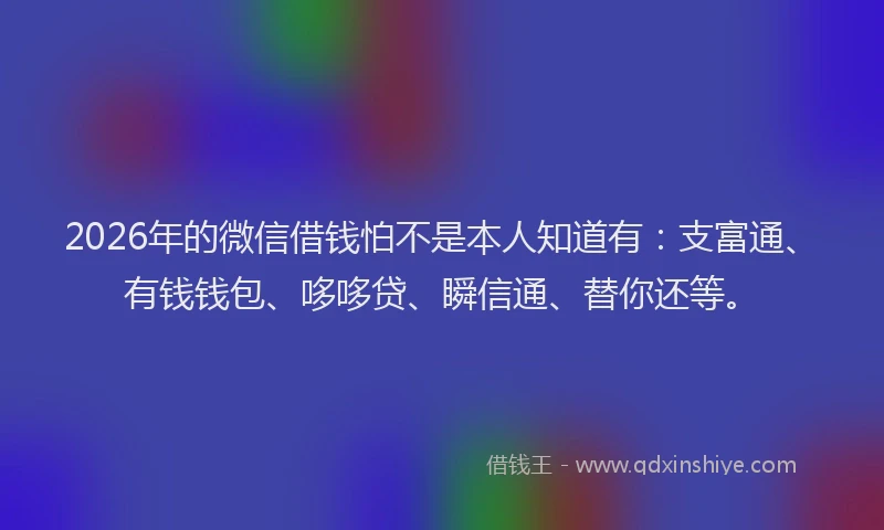 2026年的微信借钱怕不是本人知道有：支富通、有钱钱包、哆哆贷、瞬信通、替你还等。