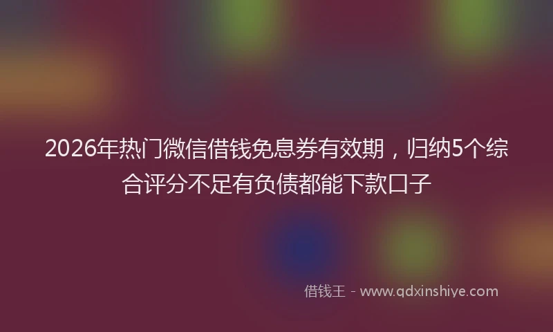 2026年热门微信借钱免息券有效期，归纳5个综合评分不足有负债都能下款口子