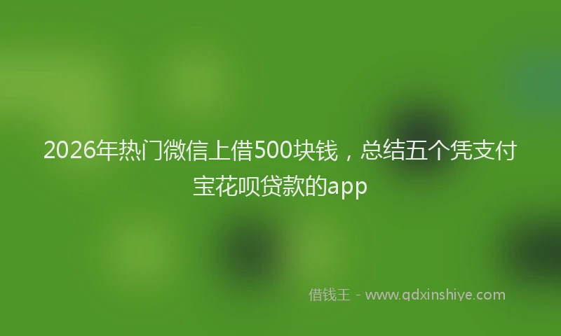 2026年热门微信上借500块钱,总结五个凭支付宝花呗贷款的app