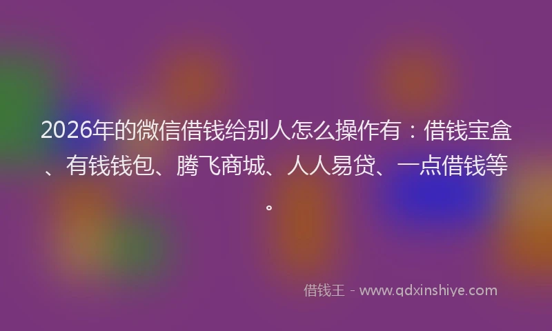 2026年的微信借钱给别人怎么操作有：借钱宝盒、有钱钱包、腾飞商城、人人易贷、一点借钱等。