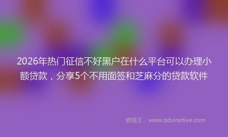 2026年热门征信不好黑户在什么平台可以办理小额贷款，分享5个不用面签和芝麻分的贷款软件