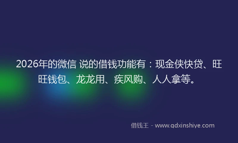 2026年的微信 说的借钱功能有：现金侠快贷、旺旺钱包、龙龙用、疾风购、人人拿等。
