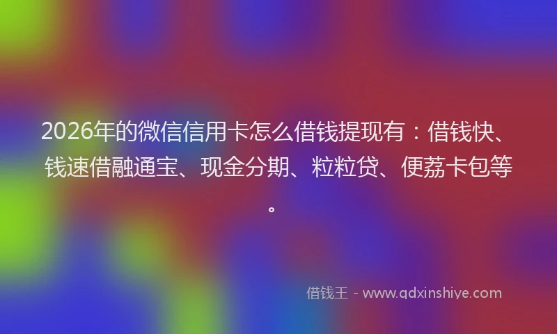 2026年的微信信用卡怎么借钱提现有：借钱快、钱速借融通宝、现金分期、粒粒贷、便荔卡包等。