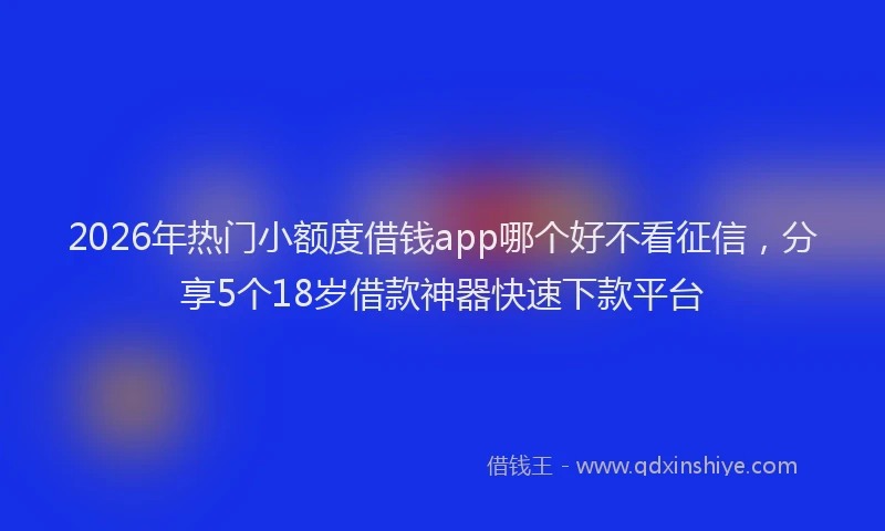 2026年热门小额度借钱app哪个好不看征信，分享5个18岁借款神器快速下款平台