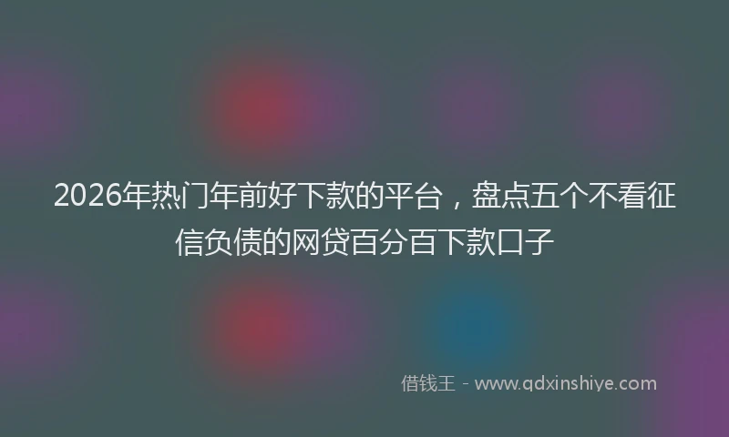 2026年热门年前好下款的平台，盘点五个不看征信负债的网贷百分百下款口子