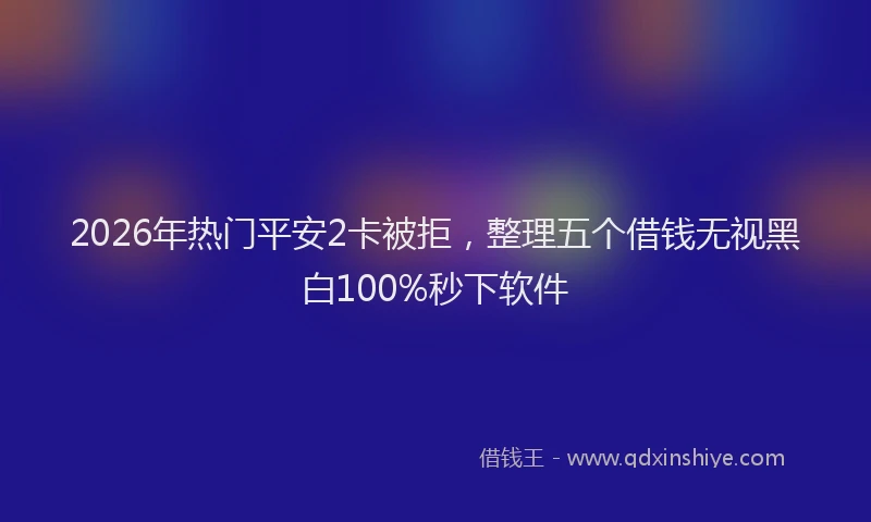 2026年热门平安2卡被拒，整理五个借钱无视黑白100%秒下软件