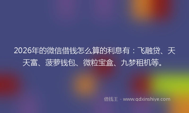 2026年的微信借钱怎么算的利息有：飞融贷、天天富、菠萝钱包、微粒宝盒、九梦租机等。
