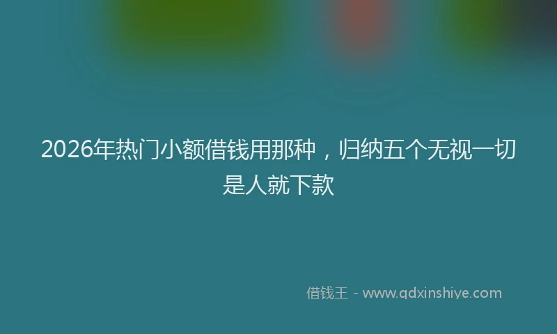 2026年热门小额借钱用那种，归纳五个无视一切是人就下款