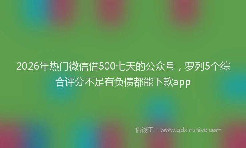 2026年热门微信借500七天的公众号，罗列5个综合评分不足有负债都能下款app