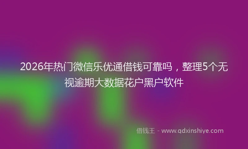 2026年热门微信乐优通借钱可靠吗，整理5个无视逾期大数据花户黑户软件