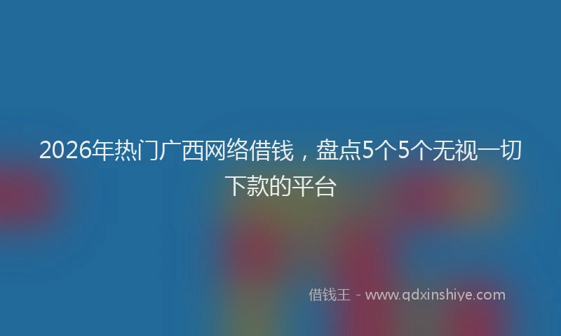 2026年热门广西网络借钱，盘点5个5个无视一切下款的平台