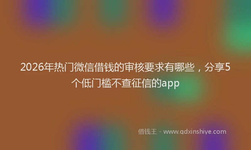2026年热门微信借钱的审核要求有哪些，分享5个低门槛不查征信的app