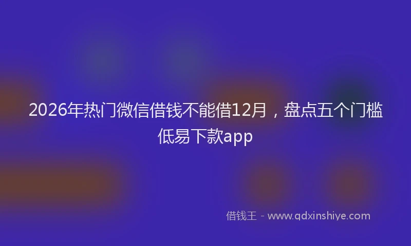 2026年热门微信借钱不能借12月，盘点五个门槛低易下款app
