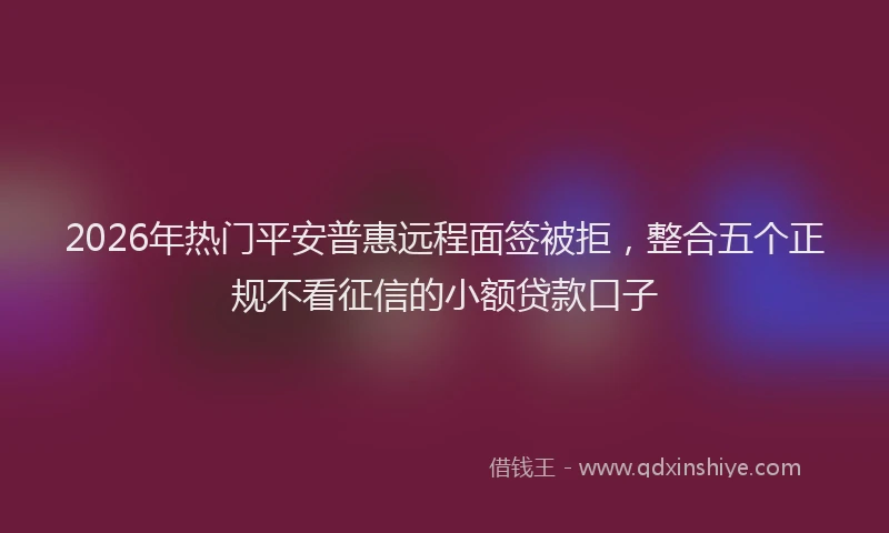 2026年热门平安普惠远程面签被拒，整合五个正规不看征信的小额贷款口子