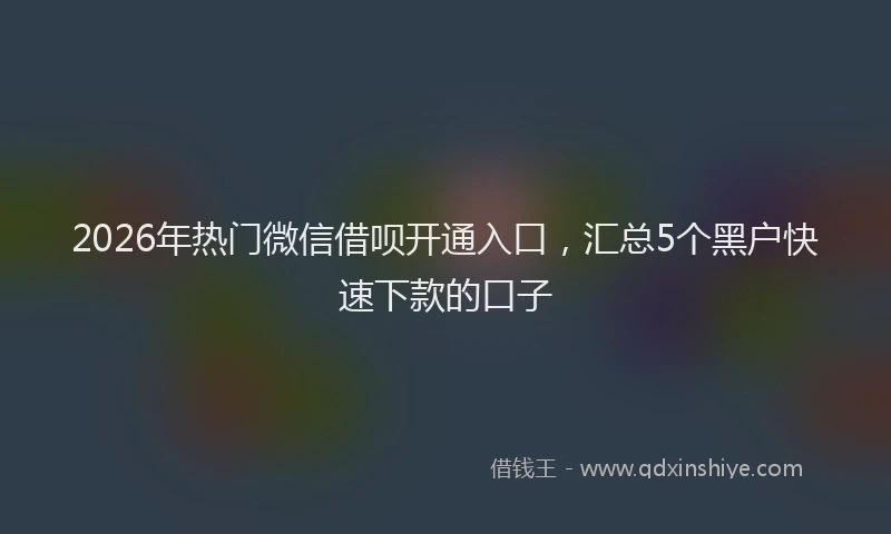 2026年热门微信借呗开通入口，汇总5个黑户快速下款的口子