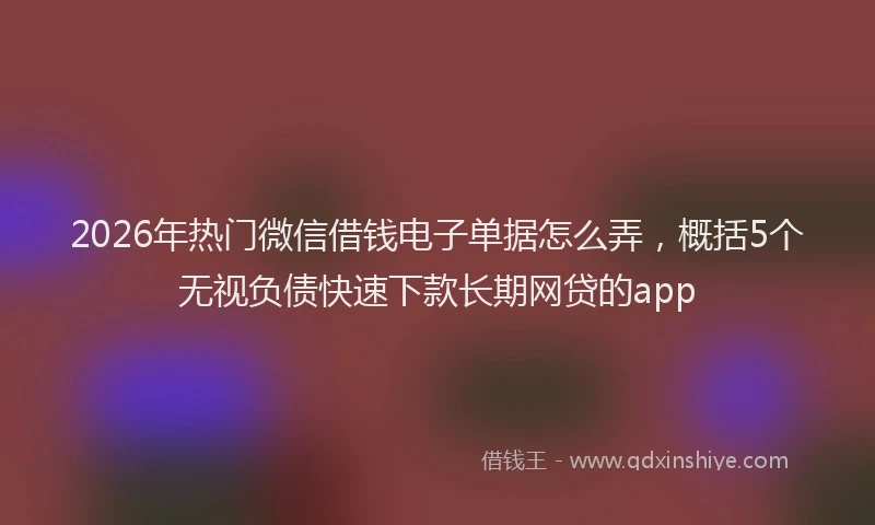 2026年热门微信借钱电子单据怎么弄,概括5个无视负债快速下款长期网贷的app