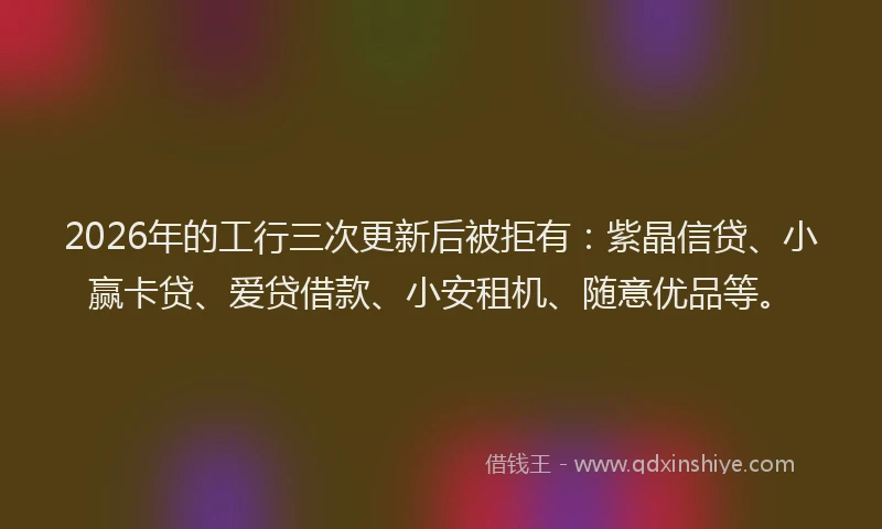 2026年的工行三次更新后被拒有：紫晶信贷、小赢卡贷、爱贷借款、小安租机、随意优品等。